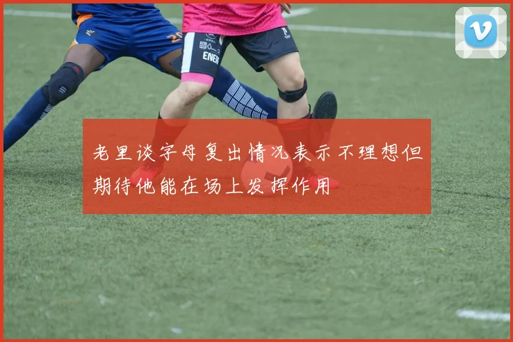 老里谈字母复出情况表示不理想但期待他能在场上发挥作用