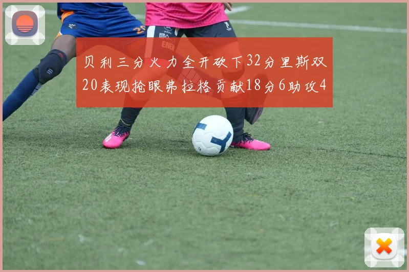贝利三分火力全开砍下32分里斯双20表现抢眼弗拉格贡献18分6助攻4盖帽