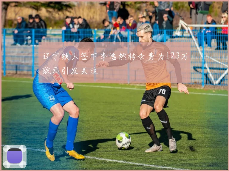 辽宁铁人签下李浩然转会费为123万欧元引发关注