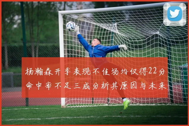 杨瀚森开季表现不佳场均仅得22分命中率不足三成分析其原因与未来发展潜力