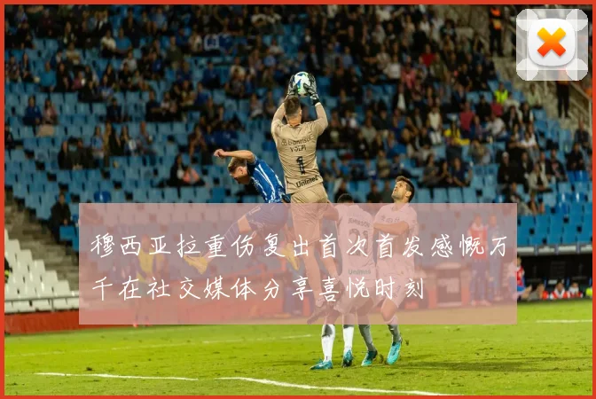 穆西亚拉重伤复出首次首发感慨万千在社交媒体分享喜悦时刻