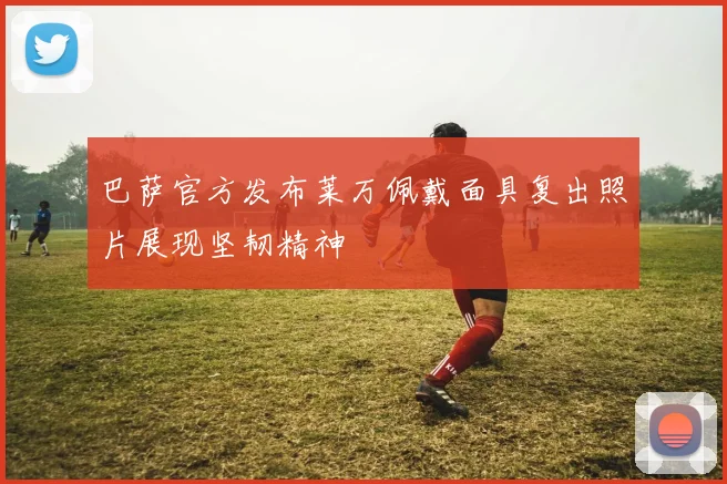 巴萨官方发布莱万佩戴面具复出照片展现坚韧精神