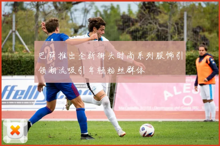 巴萨推出全新街头时尚系列服饰引领潮流吸引年轻粉丝群体