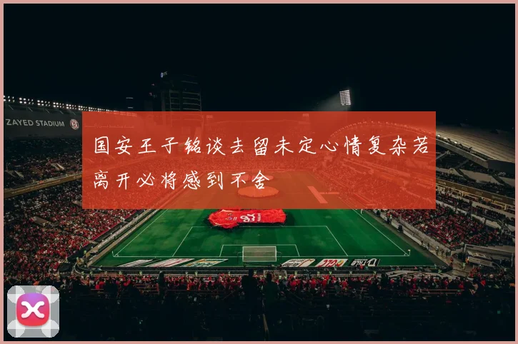 国安王子铭谈去留未定心情复杂若离开必将感到不舍