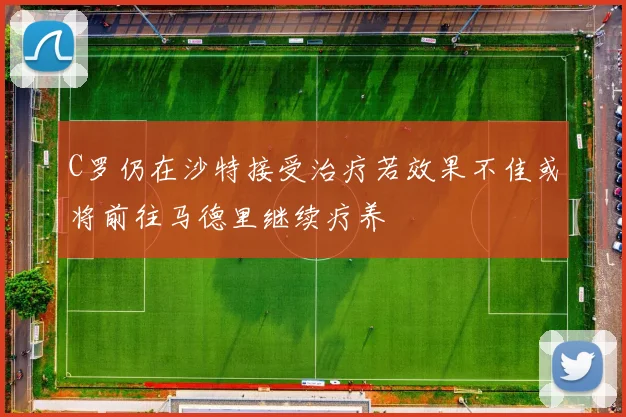 C罗仍在沙特接受治疗若效果不佳或将前往马德里继续疗养