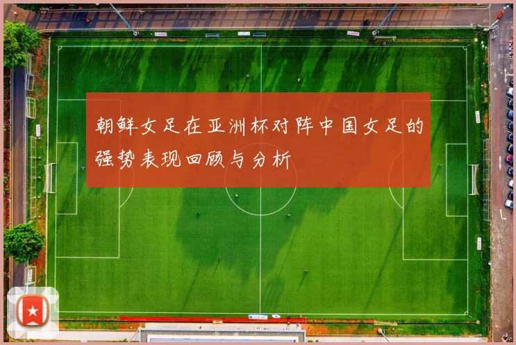 朝鲜女足在亚洲杯对阵中国女足的强势表现回顾与分析