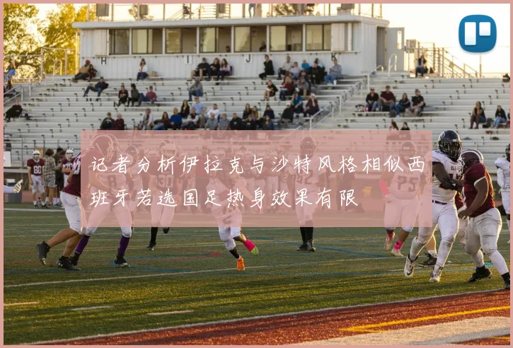 记者分析伊拉克与沙特风格相似西班牙若选国足热身效果有限