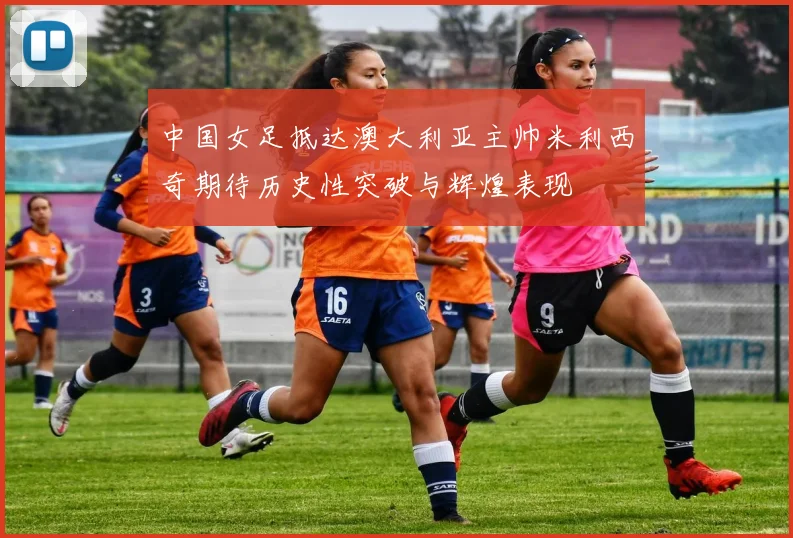 中国女足抵达澳大利亚主帅米利西奇期待历史性突破与辉煌表现