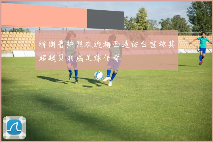 特朗普热烈欢迎梅西造访白宫称其超越贝利成足球传奇