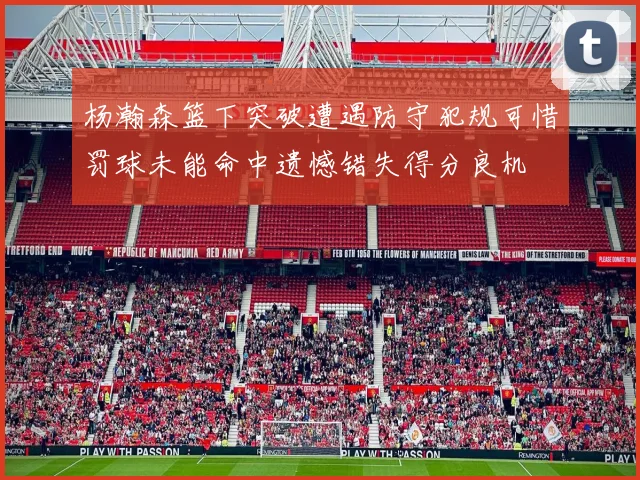 杨瀚森篮下突破遭遇防守犯规可惜罚球未能命中遗憾错失得分良机