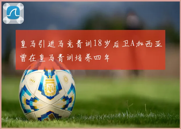 皇马引进马竞青训18岁后卫A加西亚曾在皇马青训培养四年