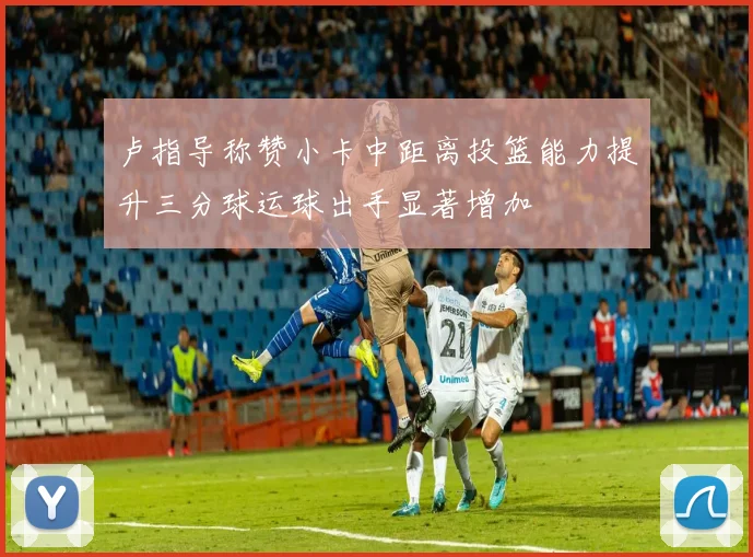 卢指导称赞小卡中距离投篮能力提升三分球运球出手显著增加