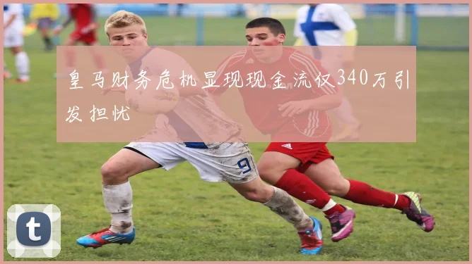 皇马财务危机显现现金流仅340万引发担忧