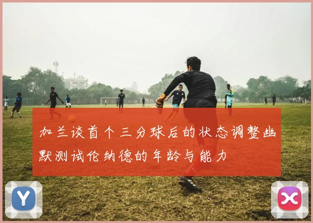 加兰谈首个三分球后的状态调整幽默测试伦纳德的年龄与能力