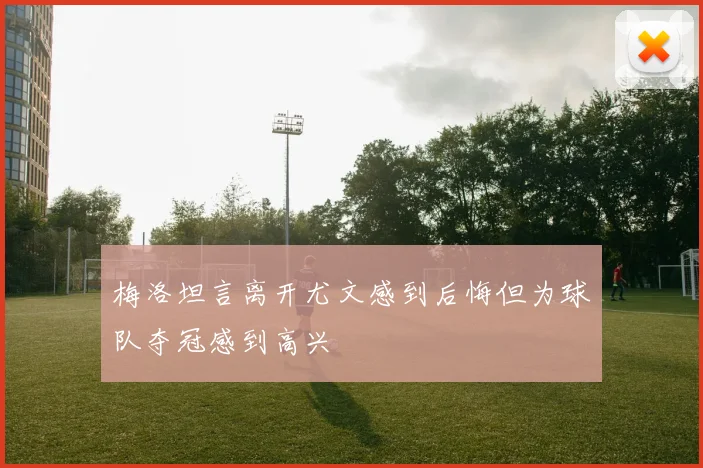 梅洛坦言离开尤文感到后悔但为球队夺冠感到高兴