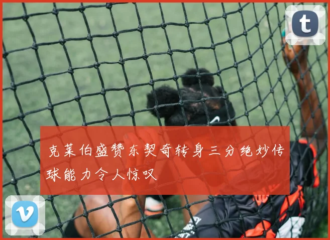 克莱伯盛赞东契奇转身三分绝妙传球能力令人惊叹