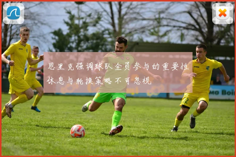 恩里克强调球队全员参与的重要性休息与轮换策略不可忽视