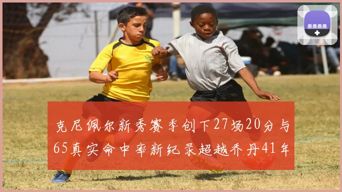 克尼佩尔新秀赛季创下27场20分与65真实命中率新纪录超越乔丹41年历史