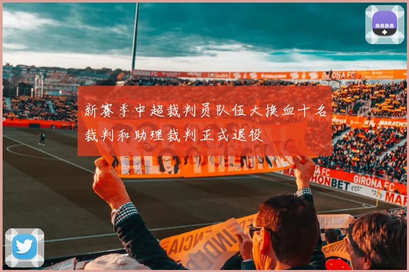 新赛季中超裁判员队伍大换血十名裁判和助理裁判正式退役