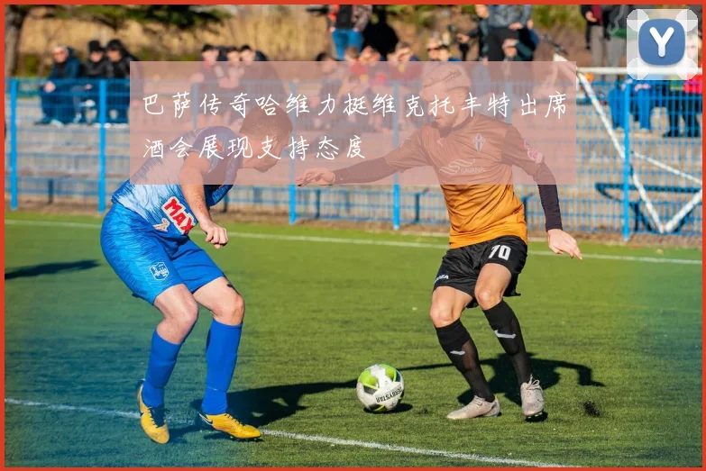 巴萨传奇哈维力挺维克托丰特出席酒会展现支持态度