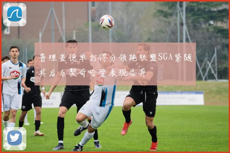 普理查德单打得分领跑联盟SGA紧随其后东契奇哈登表现各异