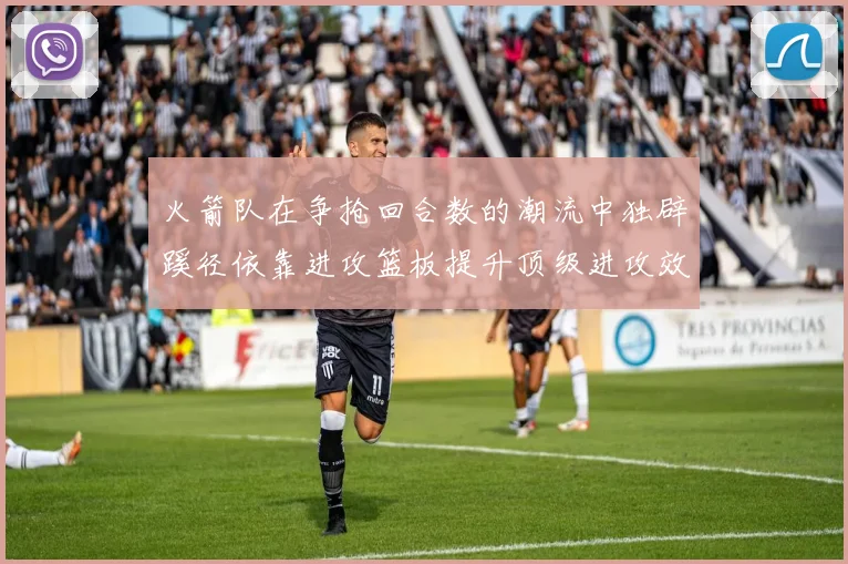 火箭队在争抢回合数的潮流中独辟蹊径依靠进攻篮板提升顶级进攻效率