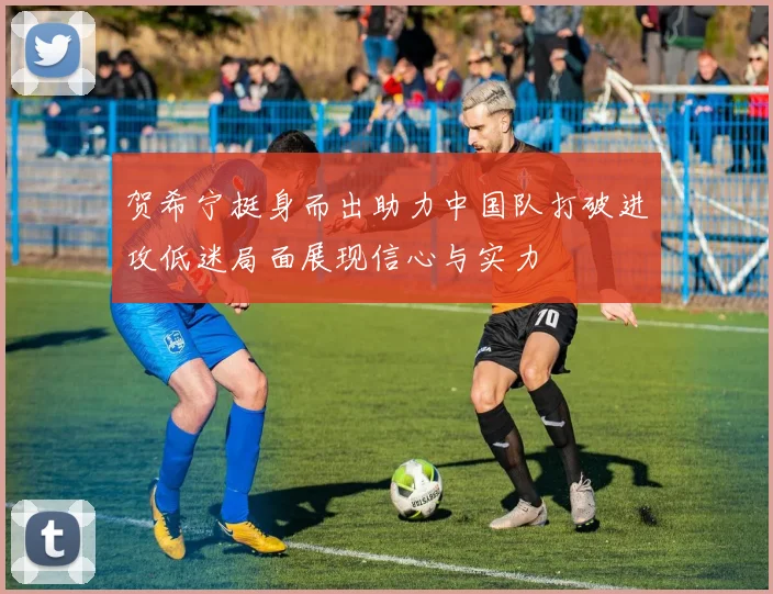 贺希宁挺身而出助力中国队打破进攻低迷局面展现信心与实力