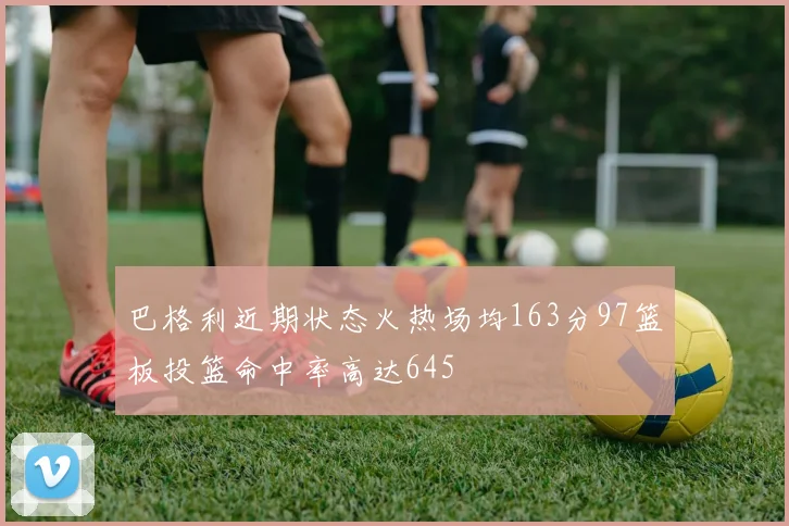 巴格利近期状态火热场均163分97篮板投篮命中率高达645