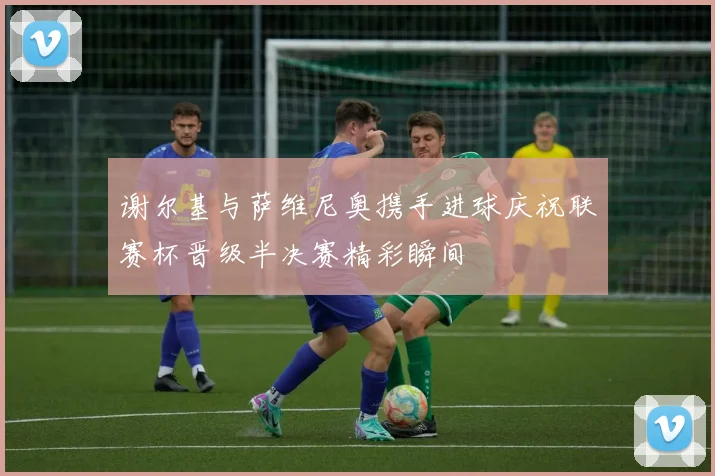 谢尔基与萨维尼奥携手进球庆祝联赛杯晋级半决赛精彩瞬间