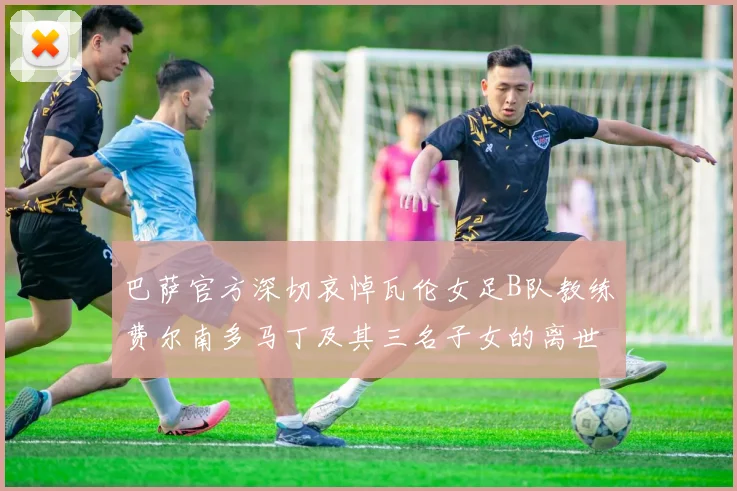 巴萨官方深切哀悼瓦伦女足B队教练费尔南多马丁及其三名子女的离世