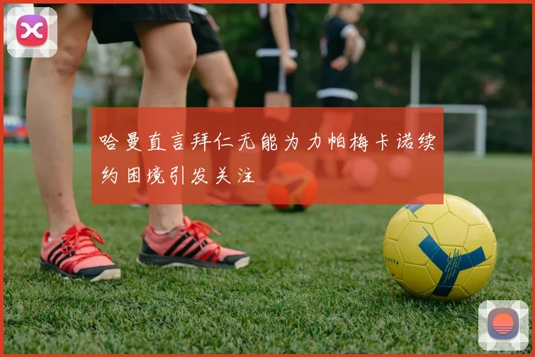 哈曼直言拜仁无能为力帕梅卡诺续约困境引发关注