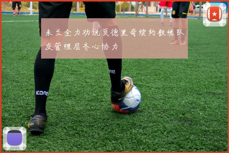 米兰全力劝说莫德里奇续约教练队友管理层齐心协力