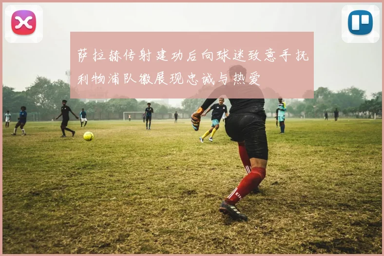 萨拉赫传射建功后向球迷致意手抚利物浦队徽展现忠诚与热爱