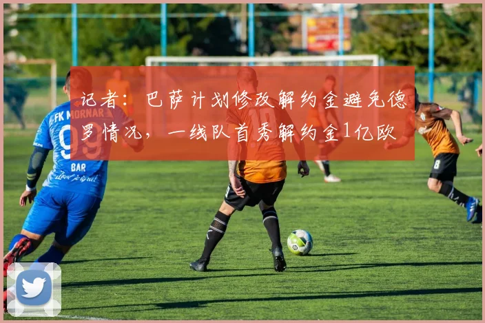 记者：巴萨计划修改解约金避免德罗情况，一线队首秀解约金1亿欧